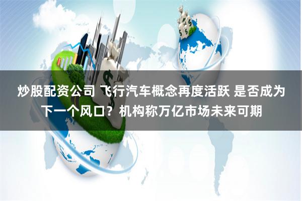 炒股配资公司 飞行汽车概念再度活跃 是否成为下一个风口？机构称万亿市场未来可期