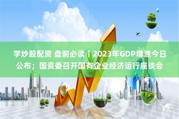 学炒股配资 盘前必读丨2023年GDP增速今日公布；国资委召开国有企业经济运行座谈会