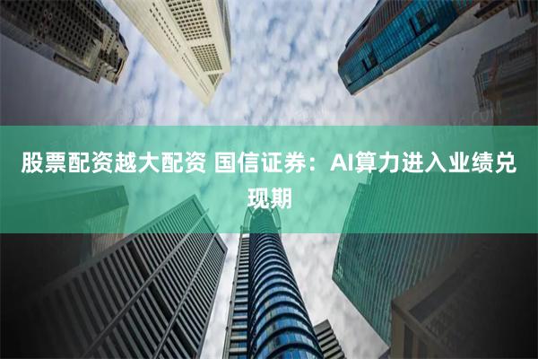 股票配资越大配资 国信证券：AI算力进入业绩兑现期