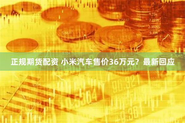 正规期货配资 小米汽车售价36万元？最新回应