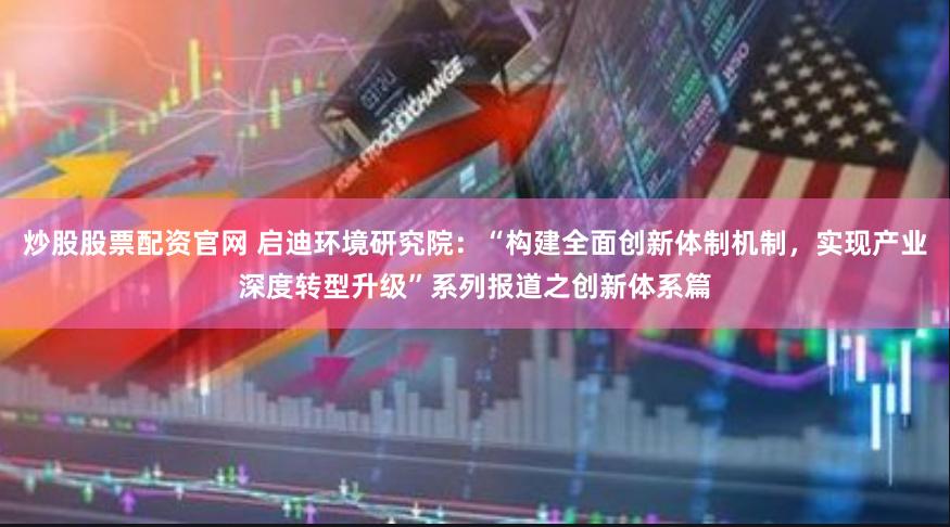 炒股股票配资官网 启迪环境研究院：“构建全面创新体制机制，实现产业深度转型升级”系列报道之创新体系篇