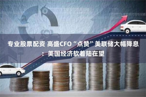专业股票配资 高盛CFO“点赞”美联储大幅降息：美国经济软着陆在望