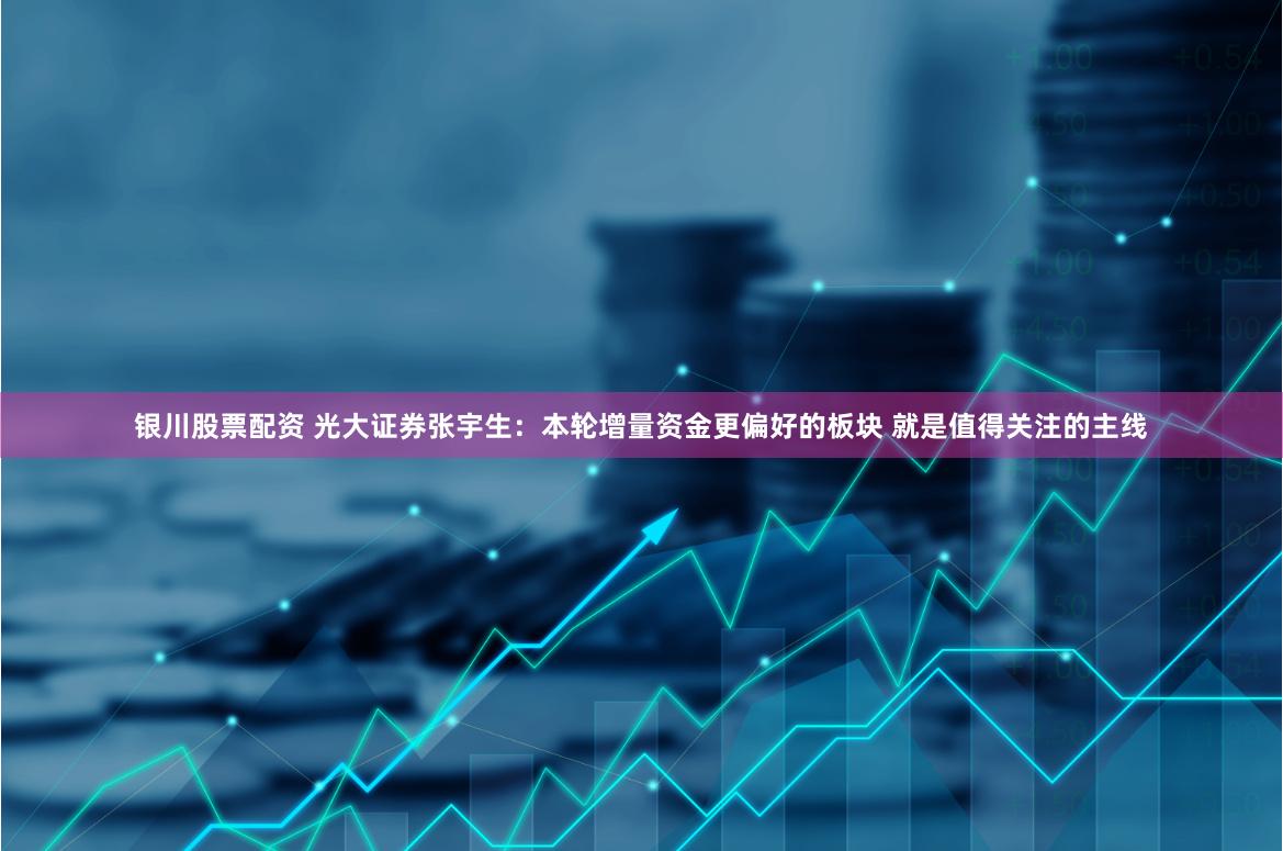 银川股票配资 光大证券张宇生：本轮增量资金更偏好的板块 就是值得关注的主线