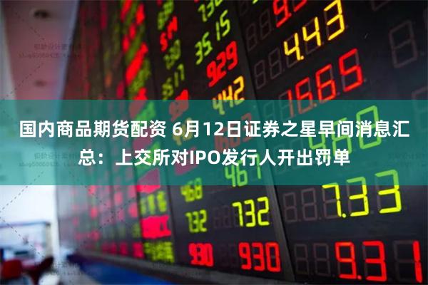 国内商品期货配资 6月12日证券之星早间消息汇总：上交所对IPO发行人开出罚单