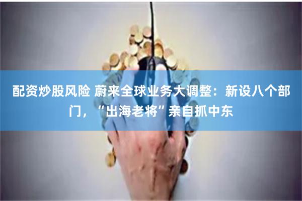 配资炒股风险 蔚来全球业务大调整：新设八个部门，“出海老将”亲自抓中东