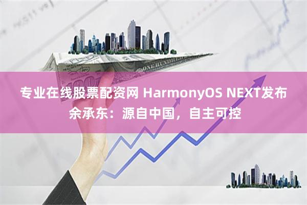 专业在线股票配资网 HarmonyOS NEXT发布 余承东：源自中国，自主可控