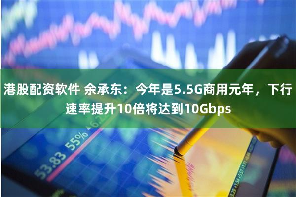 港股配资软件 余承东：今年是5.5G商用元年，下行速率提升10倍将达到10Gbps