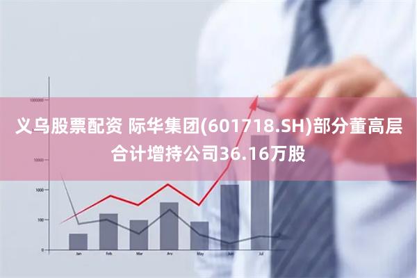 义乌股票配资 际华集团(601718.SH)部分董高层合计增持公司36.16万股