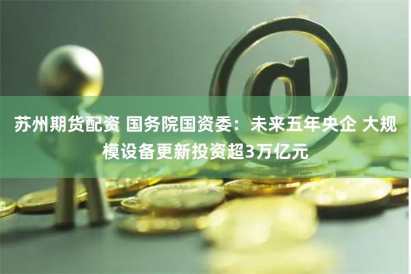 苏州期货配资 国务院国资委：未来五年央企 大规模设备更新投资超3万亿元