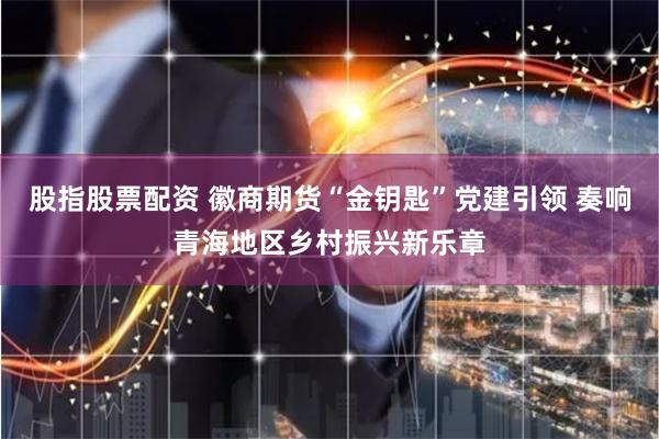 股指股票配资 徽商期货“金钥匙”党建引领 奏响青海地区乡村振兴新乐章