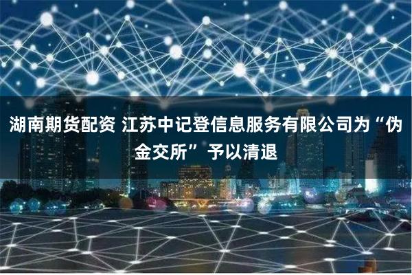 湖南期货配资 江苏中记登信息服务有限公司为“伪金交所” 予以清退