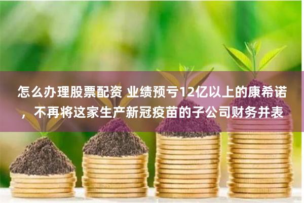 怎么办理股票配资 业绩预亏12亿以上的康希诺，不再将这家生产新冠疫苗的子公司财务并表