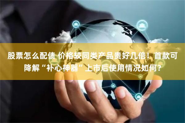 股票怎么配债 价格较同类产品贵好几倍！首款可降解“补心神器”上市后使用情况如何？