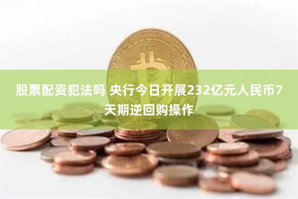 股票配资犯法吗 央行今日开展232亿元人民币7天期逆回购操作