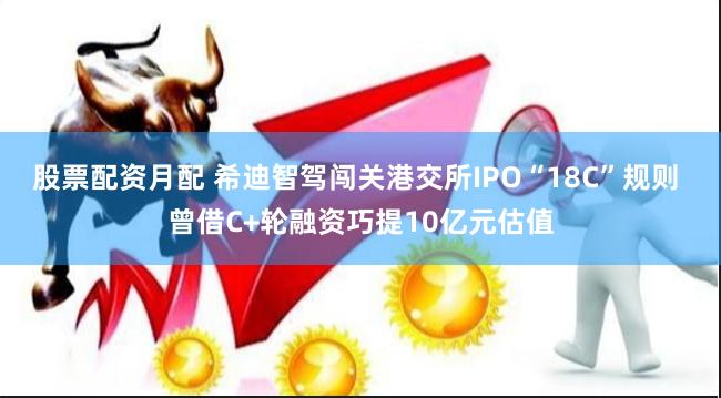 股票配资月配 希迪智驾闯关港交所IPO“18C”规则 曾借C+轮融资巧提10亿元估值