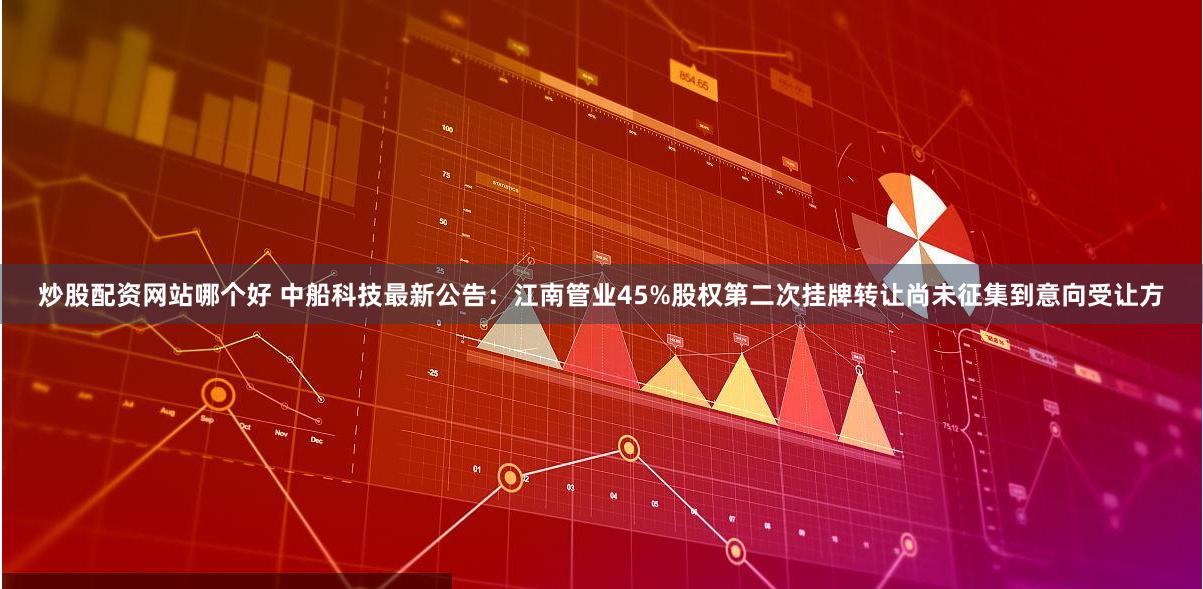 炒股配资网站哪个好 中船科技最新公告：江南管业45%股权第二次挂牌转让尚未征集到意向受让方