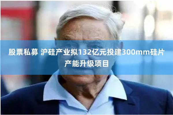 股票私募 沪硅产业拟132亿元投建300mm硅片产能升级项目
