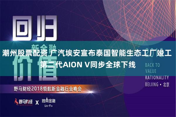 潮州股票配资 广汽埃安宣布泰国智能生态工厂竣工 第二代AION V同步全球下线