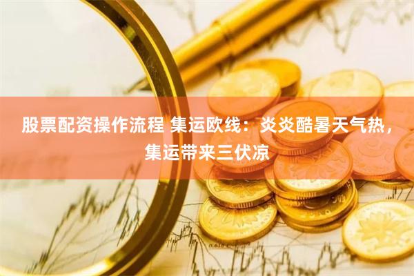 股票配资操作流程 集运欧线：炎炎酷暑天气热，集运带来三伏凉