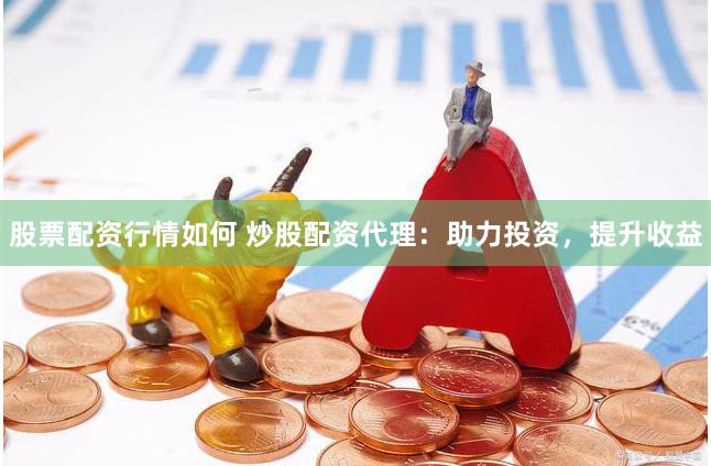 股票配资行情如何 炒股配资代理：助力投资，提升收益