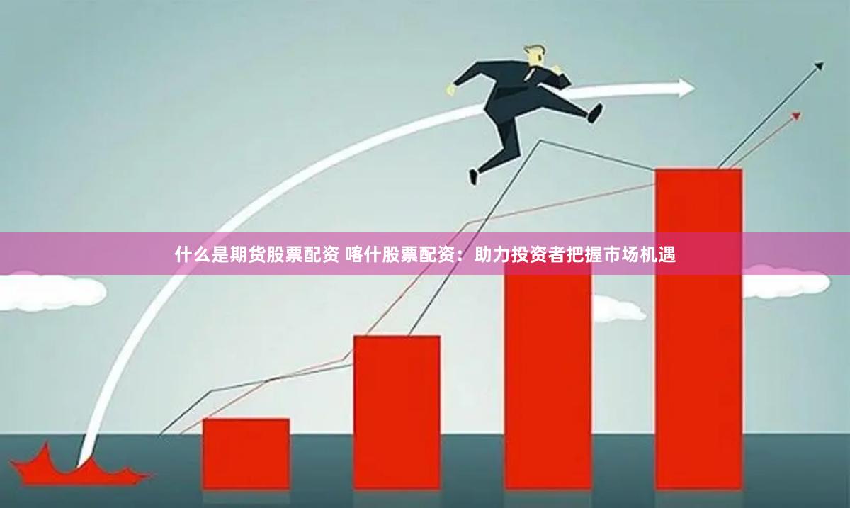 什么是期货股票配资 喀什股票配资：助力投资者把握市场机遇