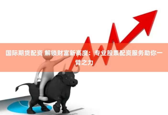 国际期货配资 解锁财富新高度：专业股票配资服务助你一臂之力