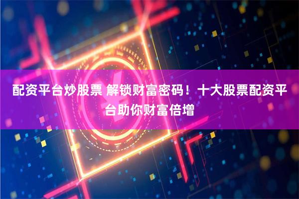 配资平台炒股票 解锁财富密码！十大股票配资平台助你财富倍增