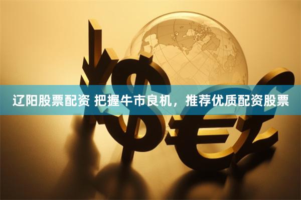 辽阳股票配资 把握牛市良机，推荐优质配资股票