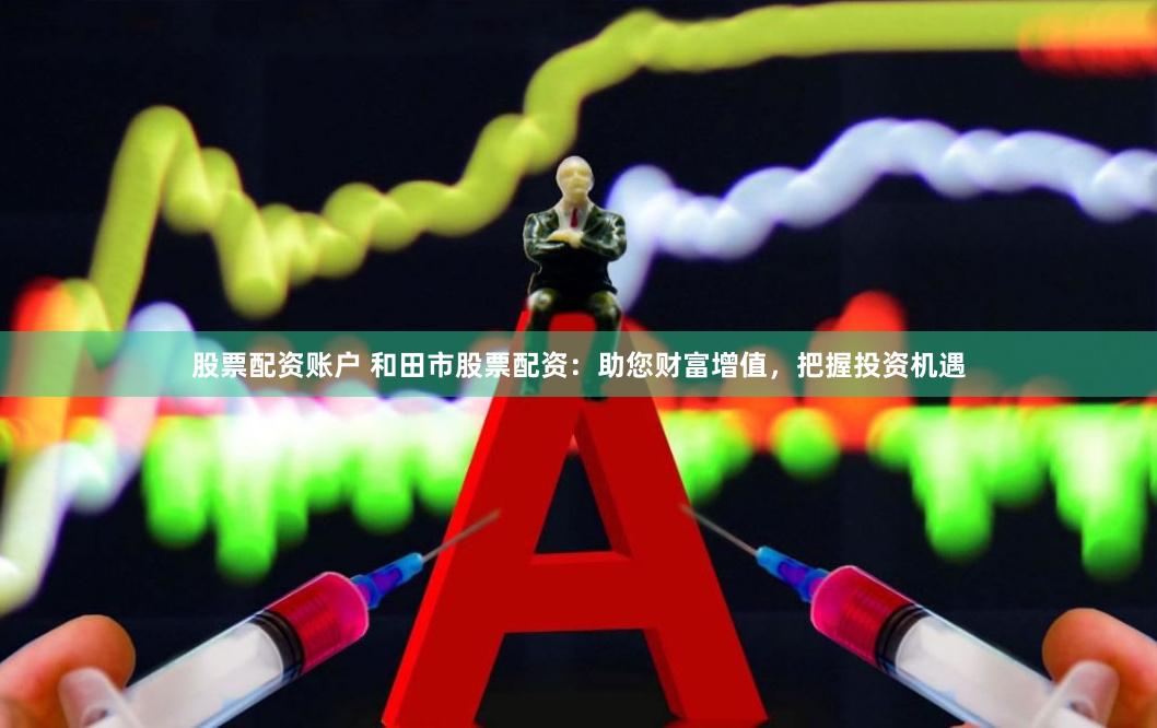 股票配资账户 和田市股票配资：助您财富增值，把握投资机遇