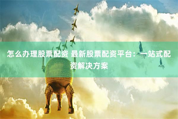 怎么办理股票配资 最新股票配资平台：一站式配资解决方案