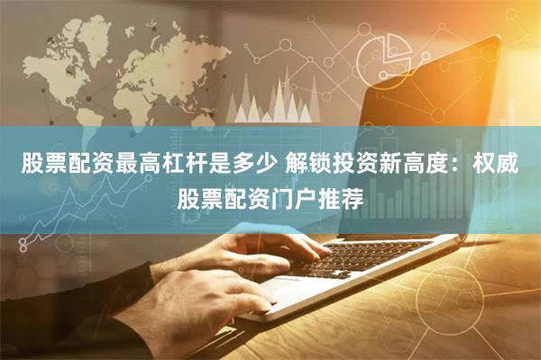 股票配资最高杠杆是多少 解锁投资新高度：权威股票配资门户推荐