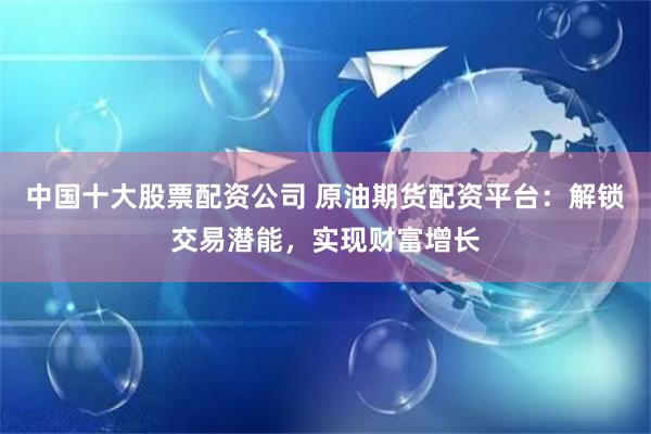 中国十大股票配资公司 原油期货配资平台：解锁交易潜能，实现财富增长