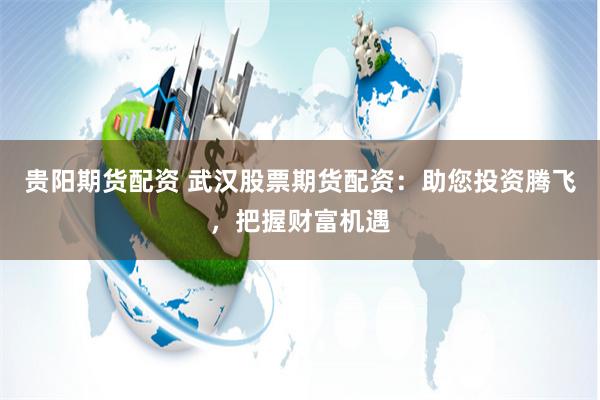 贵阳期货配资 武汉股票期货配资：助您投资腾飞，把握财富机遇