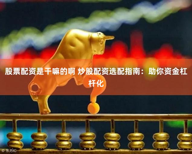 股票配资是干嘛的啊 炒股配资选配指南：助你资金杠杆化