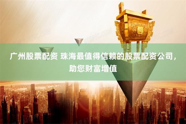 广州股票配资 珠海最值得信赖的股票配资公司，助您财富增值