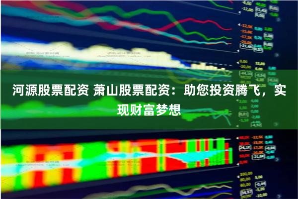 河源股票配资 萧山股票配资：助您投资腾飞，实现财富梦想