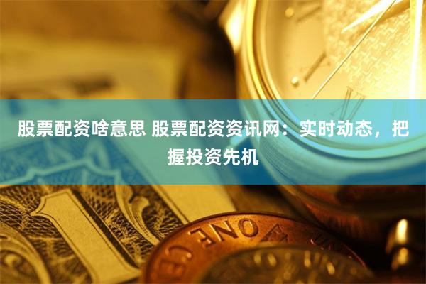股票配资啥意思 股票配资资讯网：实时动态，把握投资先机