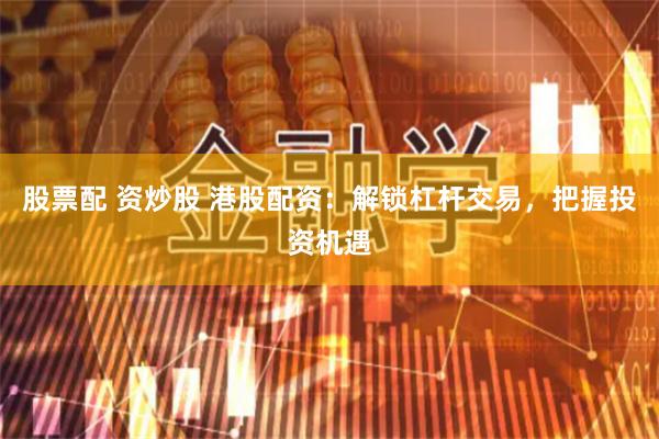 股票配 资炒股 港股配资：解锁杠杆交易，把握投资机遇